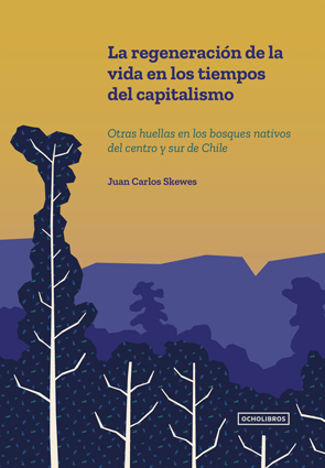 La regeneración de la vida en los tiempos del capitalismo : otras huellas en los bosques nativos del centro y sur de Chile / Juan Carlos Skewes